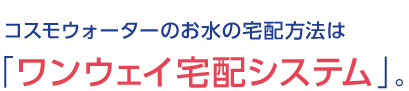 コスモウォーターのワンウェイ宅配システム